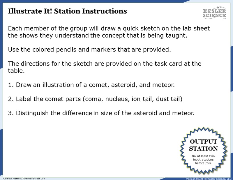 Illustrate it! Station instructions. Each member of the group will draw a quick sketch on the lab sheet hat shows they understand the concept that is being taught. Use tthe colored pencils and markers that are provided. The directions for hte sketch are provided on the task card at the table. 1. Draw an illustration of a comet, asteroid, and meteor. 2. Label the comet parts (coma, neucleus, ion tail, dust tail.) 3. Distingish the difference in size of the asteroid and meteor. Illustrate it! Station instructions. Each member of the group will draw a quick sketch on the lab sheet hat shows they understand the concept that is being taught. Use tthe colored pencils and markers that are provided. The directions for hte sketch are provided on the task card at the table. 1. Draw an illustration of a comet, asteroid, and meteor. 2. Label the comet parts (coma, neucleus, ion tail, dust tail.) 3. Distingish the difference in size of the asteroid and meteor.