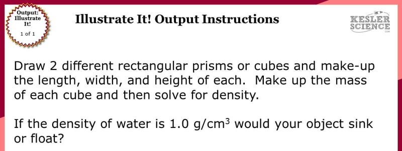 Illustrate it! Station directions. Draw 2 different rectangular prisms or cubes and make-up the length, width, and height of each. Make up the mass of each cube and then solve for density. If the density of water is 1.0 g/cm cubed would your object sink or float?