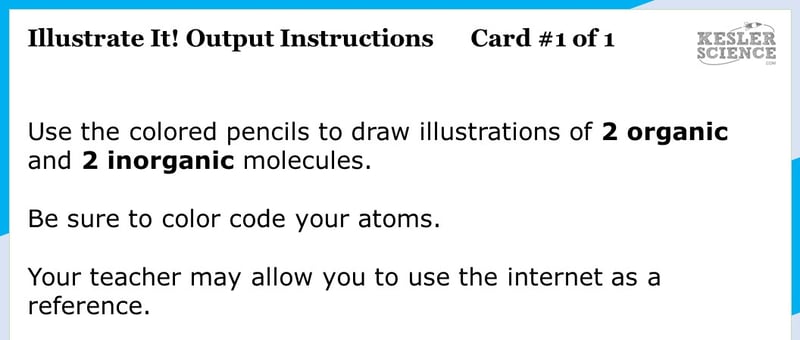 Illustrate It! Output Instructions. Card #1 of 1. Use the colored pencils to draw illustrations of 2 organic and 2 inorganic molecules. Be sure to color code your atoms. Your teacher may allow you to use the internet as a reference. Illustrate It! Output Instructions. Card #1 of 1. Use the colored pencils to draw illustrations of 2 organic and 2 inorganic molecules. Be sure to color code your atoms. Your teacher may allow you to use the internet as a reference.