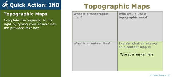 A PowerPoint slide. Its text reads; "Quick Action: INB. Topographic Maps. Complete the organizer to the right by typing your answer into the provided text box.". To the right of this is four boxes, three of which students will have previously answered. The final box is highlighted green and reads; "Explain what an interval on a contour map is". A PowerPoint slide. Its text reads; "Quick Action: INB. Topographic Maps. Complete the organizer to the right by typing your answer into the provided text box.". To the right of this is four boxes, three of which students will have previously answered. The final box is highlighted green and reads; "Explain what an interval on a contour map is".
