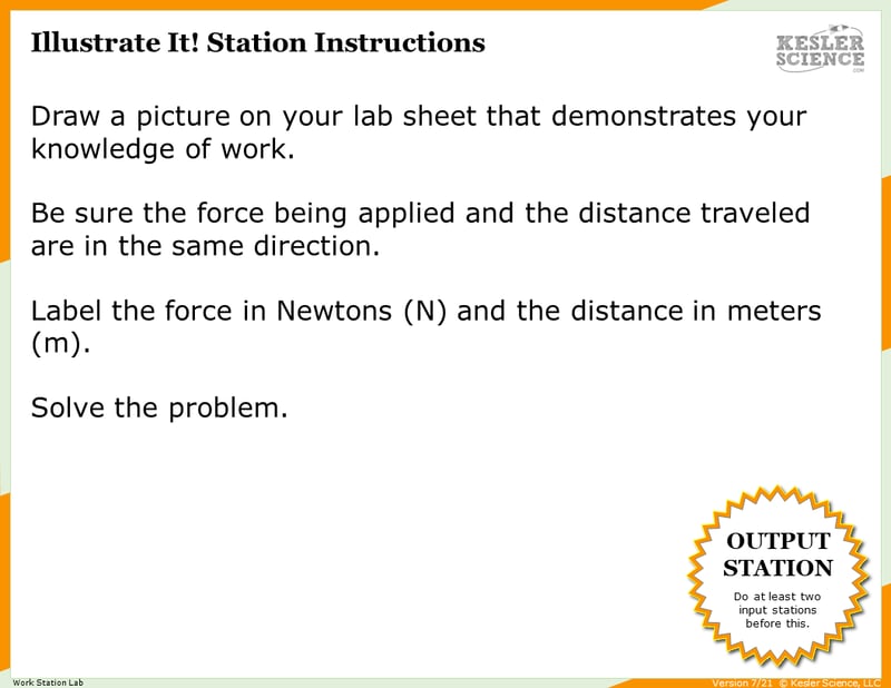 Illustrate It! Station Instructions. Draw a picture on your lab sheet that demonstrates your knowledge of work. Be sure the force being applied and the distance traveled are in the same direction. Label the force in Newtons (N) and the distance in meters (m). Solve the problem.