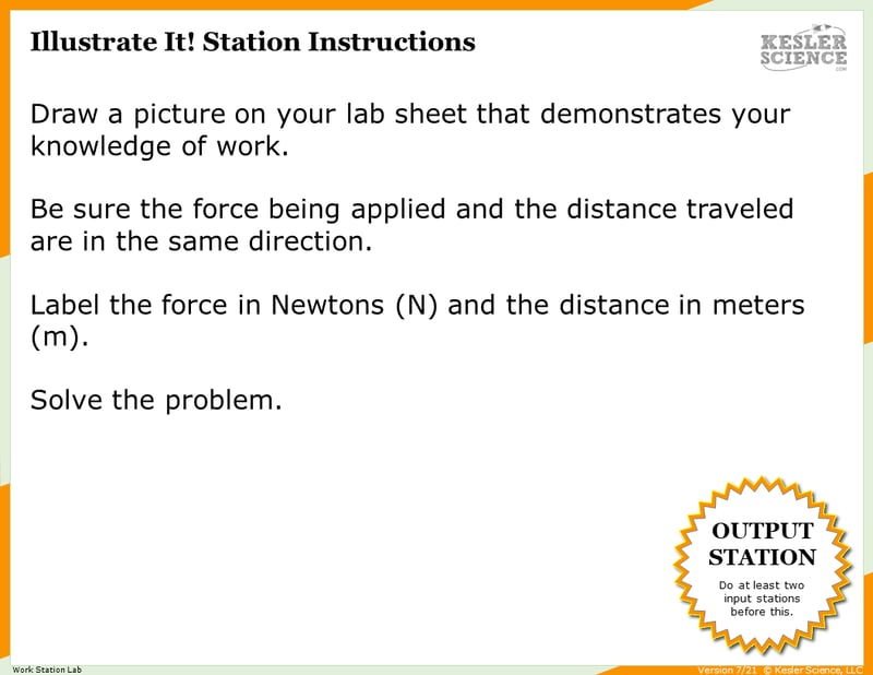 Illustrate It! Station Instructions. Draw a picture on your lab sheet that demonstrates your knowledge of work. Be sure the force being applied and the distance traveled are in the same direction. Label the force in Newtons (N) and the distance in meters (m). Solve the problem. Illustrate It! Station Instructions. Draw a picture on your lab sheet that demonstrates your knowledge of work. Be sure the force being applied and the distance traveled are in the same direction. Label the force in Newtons (N) and the distance in meters (m). Solve the problem.