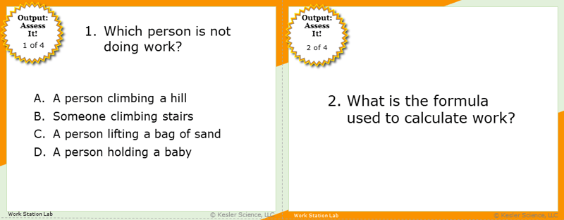 A screenshot of two multiple-choice Assess it! questions. The first asks students to identify which person described in the answers is not doing work. The second asks students what the formula used to calculate work is. A screenshot of two multiple-choice Assess it! questions. The first asks students to identify which person described in the answers is not doing work. The second asks students what the formula used to calculate work is.