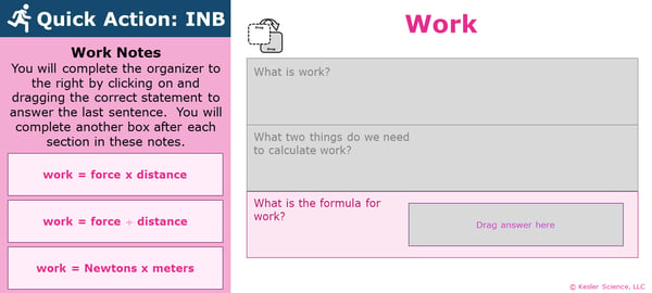 A PowerPoint slide. Its text reads; "Quick Action: INB. You will complete the organizer to the right by clicking on and dragging the correct statement to answer the last sentence. You will complete another box after each section in these notes.". To the right is an organizer which students will have already complete the first two sections of, and will now answer the last section of. The final section of the organizer reads "what is the formula for work?". The labels students may pick from to answer this question are "work = force times distance", "work = force divided by distance", and "work = Newtons times meters".