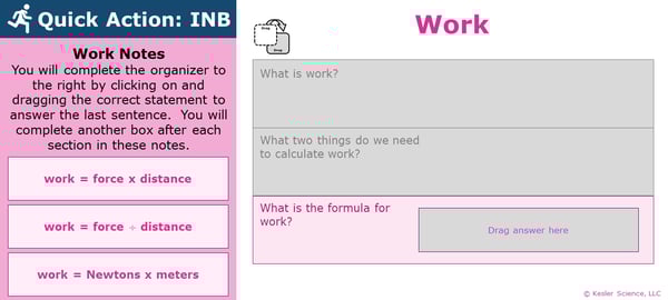 A PowerPoint slide. Its text reads; "Quick Action: INB. You will complete the organizer to the right by clicking on and dragging the correct statement to answer the last sentence. You will complete another box after each section in these notes.". To the right is an organizer which students will have already complete the first two sections of, and will now answer the last section of. The final section of the organizer reads "what is the formula for work?". The labels students may pick from to answer this question are "work = force times distance", "work = force divided by distance", and "work = Newtons times meters". A PowerPoint slide. Its text reads; "Quick Action: INB. You will complete the organizer to the right by clicking on and dragging the correct statement to answer the last sentence. You will complete another box after each section in these notes.". To the right is an organizer which students will have already complete the first two sections of, and will now answer the last section of. The final section of the organizer reads "what is the formula for work?". The labels students may pick from to answer this question are "work = force times distance", "work = force divided by distance", and "work = Newtons times meters".